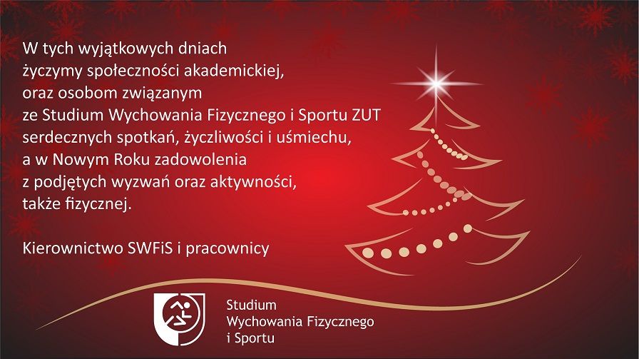 W tych wyjątkowych dniach życzymy społeczności akademickiej oraz osobom związanym ze Studium Wychowania Fizycznego i Sportu ZUT serdecznych spotkań, życzliwości i uśmiechu, a w Nowym Roku zadowolenia z podjętych wyzwań oraz aktywności także fizycznej. Kierownictwo SWFIS i pracownicy